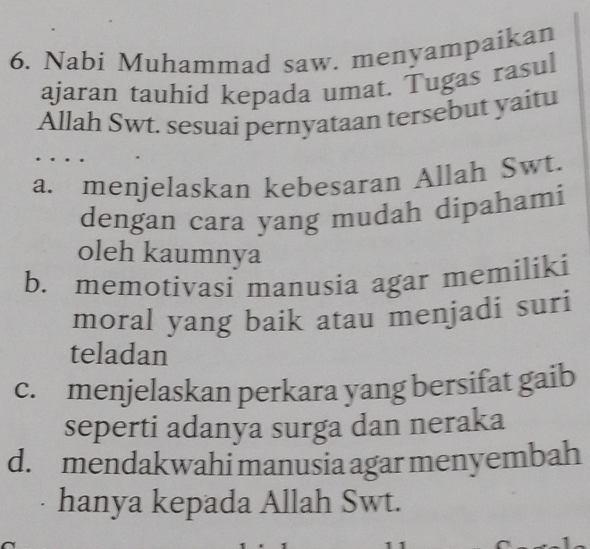 Nabi Muhammad saw. menyampaikan
ajaran tauhid kepada umat. Tugas rasul
Allah Swt. sesuai pernyataan tersebut yaitu
a. menjelaskan kebesaran Allah Swt.
dengan cara yang mudah dipahami
oleh kaumnya
b. memotivasi manusia agar memiliki
moral yang baik atau menjadi suri
teladan
c. menjelaskan perkara yang bersifat gaib
seperti adanya surga dan neraka
d. mendakwahi manusia agar menyembah
hanya kepada Allah Swt.