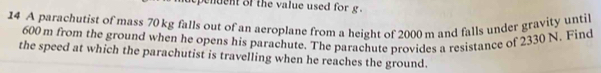 penuent of the value used for g. 
14 A parachutist of mass 70 kg falls out of an aeroplane from a height of 2000 m and falls under gravity until
600 m from the ground when he opens his parachute. The parachute provides a resistance of 2330 N. Find 
the speed at which the parachutist is travelling when he reaches the ground.