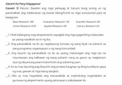 Marami Ka Pang Magagawa
Gawain 3 Panuto: Basahin ang mga pahayag at tukuyin kung anong uri ng
pananaliksik ang inilalarawan ng bawat bilang.Pumili sa mga sumusunod para sa
kasagutan.
Basic Research- BR Evaluation Research- ER Scientific Resnarch-SF
Action Research-ACR Applied Research-AR Literary Research-LR
_1. Hindi kailangang mag-eksperimento sapagkat ang mga gagamiting materyales
ay yaong nasaliksik na rin ng iba.
_2. Ang pananaliksik na ito ay naglalayong lumutas ng isang tiyak na suliranin sa
isang programa, organisasyon o ng isang komunidad.
_ 3. Ang layunin ng pananaliksik na îto ay upang matulungan ang mga tao na
maunawaan ang kalikasan ng isang suliranin nang sa gayon ay magkaroon 
siya ng ideya kung paano kokontrolin ang suliraning yaon.
_4. Ito ay may layuning pag-ibayuhin ang proseso kaugnay ng ilang kundisyon gaya
ng oras, gawain at mga taong sangkot.
_
5. Dito ay may haypotesis ang mananaliksik at masinsinang magtrabaho at
gumawa ng eksperimento upang patunayan o pabulaanan ito