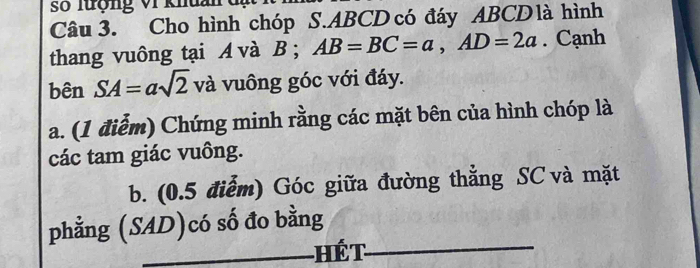 số lượng vI khuai 
Câu 3. Cho hình chóp S. ABCD có đáy ABCD là hình 
thang vuông tại A và B; AB=BC=a, AD=2a. Cạnh 
bên SA=asqrt(2) và vuông góc với đáy. 
a. (1 điểm) Chứng minh rằng các mặt bên của hình chóp là 
các tam giác vuông. 
b. (0.5 điểm) Góc giữa đường thẳng SC và mặt 
phẳng (SAD)có số đo bằng 
_Hết_