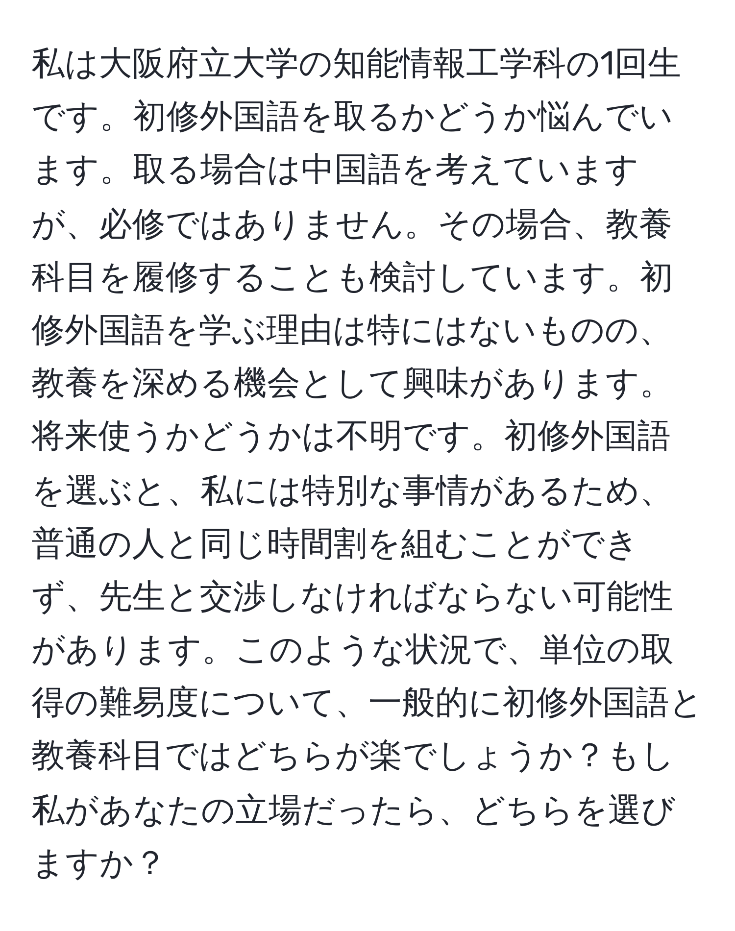 私は大阪府立大学の知能情報工学科の1回生です。初修外国語を取るかどうか悩んでいます。取る場合は中国語を考えていますが、必修ではありません。その場合、教養科目を履修することも検討しています。初修外国語を学ぶ理由は特にはないものの、教養を深める機会として興味があります。将来使うかどうかは不明です。初修外国語を選ぶと、私には特別な事情があるため、普通の人と同じ時間割を組むことができず、先生と交渉しなければならない可能性があります。このような状況で、単位の取得の難易度について、一般的に初修外国語と教養科目ではどちらが楽でしょうか？もし私があなたの立場だったら、どちらを選びますか？