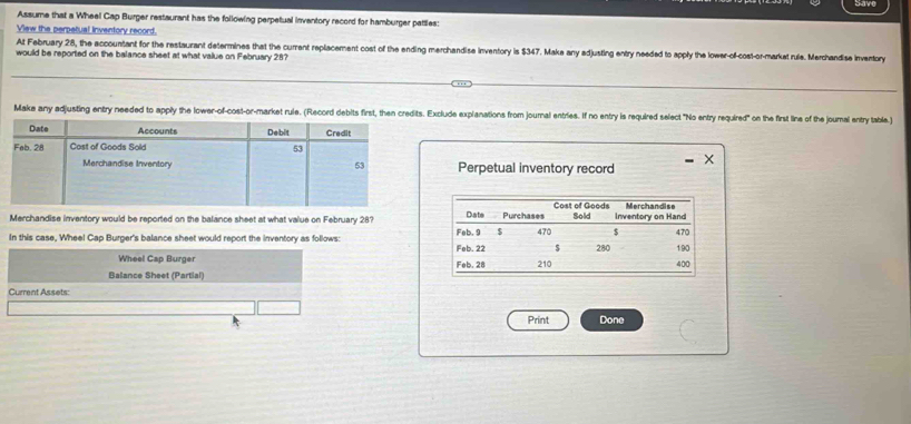 Assume that a Wheel Cap Burger restaurant has the following perpetual inventory record for hamburger pattles: 
View the perpetual inventory record. 
At February 28, the accountant for the restaurant determines that the current replacement cost of the ending merchandise inventory is $347. Make any edjusting entry needed to apply the lower-of-cost-or-markat rule. Merchandise inventory 
would be reported on the balance sheet at what value on February 28? 
Make any adjusting entry needed to apply the lower-of-cost-or-market rule. (Record debits first, then credits. Exclude explanations from journal entries. If no entry is required select "No entry required" on the first line of the jounal entry table.) 
Perpetual inventory record 
Merchandise inventory would be reported on the balance sheet at what value on February 28? 
In this case, Wheel Cap Burger's balance sheet would report the inventory as follows: 
Wheel Cap Burger 
Balance Sheet (Partial) 
Current Assets: 
Print Done