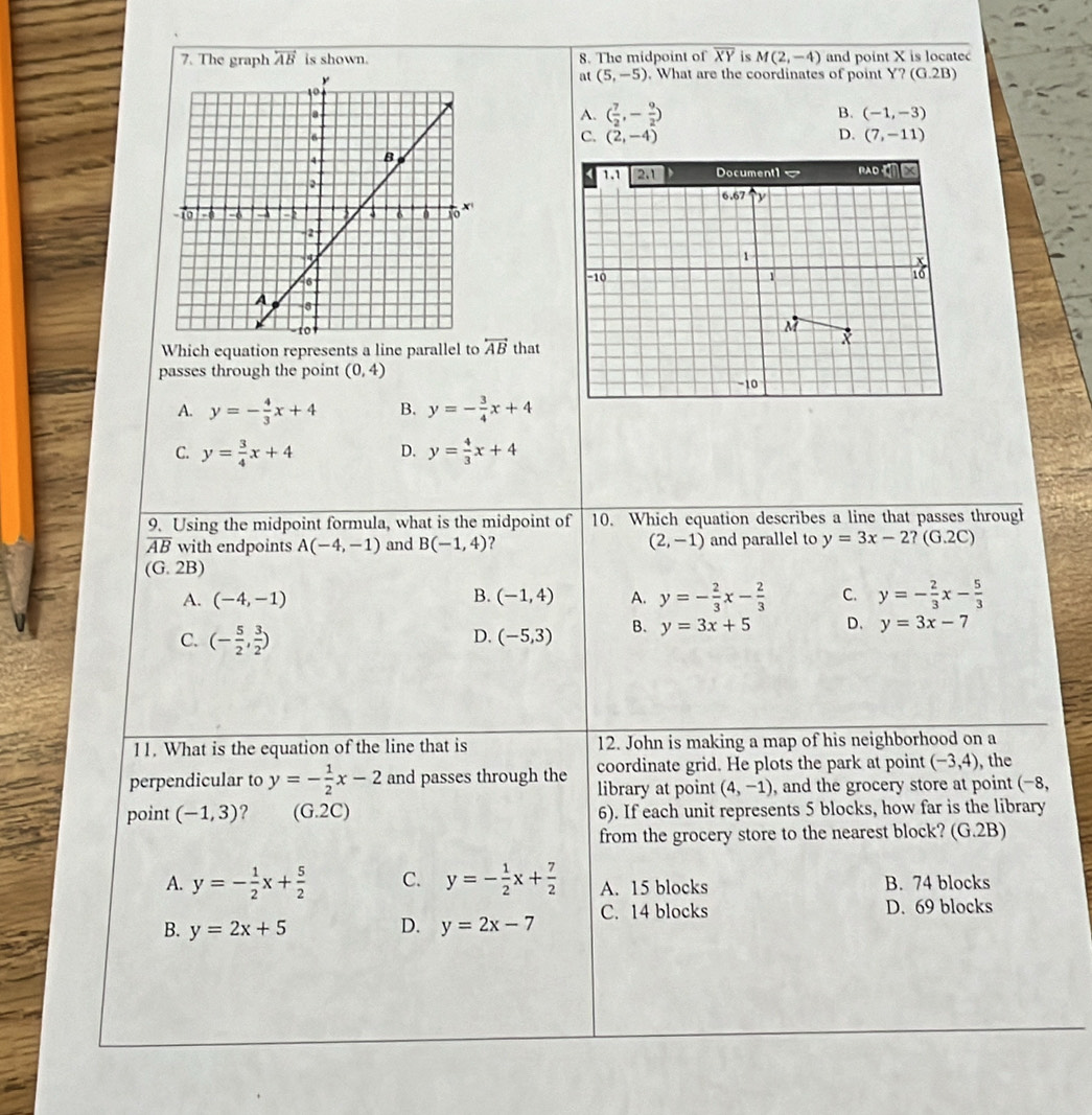 The graph overleftrightarrow AB is shown. 8. The midpoint of overline XY M(2,-4) and point X is locate
at (5,-5). What are the coordinates of point Y?(G.2B)
B.
A. ( 7/2 ,- 9/2 ) (-1,-3)
C. (2,-4) D. (7,-11)
1.1 2.1 Document1 RAD 
6.67 y
1
-10 1
M
Which equation represents a line parallel to overleftrightarrow AB that
X
passes through the point (0,4)
-10
A. y=- 4/3 x+4 B. y=- 3/4 x+4
C. y= 3/4 x+4 D. y= 4/3 x+4
9. Using the midpoint formula, what is the midpoint of 10. Which equation describes a line that passes through
overline AB with endpoints A(-4,-1) and B(-1,4) ? (2,-1) and parallel to y=3x-2?(G.2C)
(G.2B)
A. (-4,-1) (-1,4) A. y=- 2/3 x- 2/3  C. y=- 2/3 x- 5/3 
B.
C. (- 5/2 , 3/2 )
D. (-5,3) B. y=3x+5 D. y=3x-7
11. What is the equation of the line that is 12. John is making a map of his neighborhood on a
coordinate grid. He plots the park at point (-3,4) ,the
perpendicular to y=- 1/2 x-2 and passes through the library at point (4,-1) , and the grocery store at point (-8,
point (-1,3) ? (G.2C) 6). If each unit represents 5 blocks, how far is the library
from the grocery store to the nearest block? (G.2B)
A. y=- 1/2 x+ 5/2  C. y=- 1/2 x+ 7/2  A. 15 blocks B. 74 blocks
B. y=2x+5 D. y=2x-7 C. 14 blocks D. 69 blocks