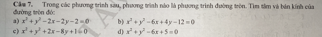 Trong các phương trình sau, phương trình nào là phương trình đường tròn. Tìm tâm và bán kính của
đường tròn đó:
a) x^2+y^2-2x-2y-2=0 b) x^2+y^2-6x+4y-12=0
c) x^2+y^2+2x-8y+1=0 d) x^2+y^2-6x+5=0