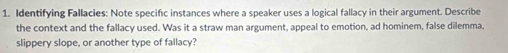 Identifying Fallacies: Note specifc instances where a speaker uses a logical fallacy in their argument. Describe 
the context and the fallacy used. Was it a straw man argument, appeal to emotion, ad hominem, false dilemma, 
slippery slope, or another type of fallacy?