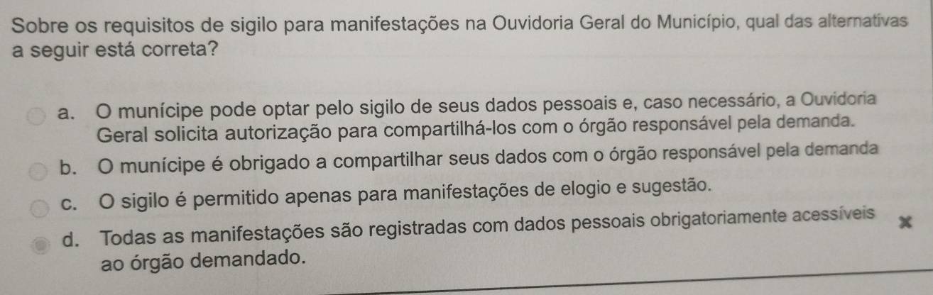 Sobre os requisitos de sigilo para manifestações na Ouvidoria Geral do Município, qual das alternativas
a seguir está correta?
a. O munícipe pode optar pelo sigilo de seus dados pessoais e, caso necessário, a Ouvidoria
Geral solicita autorização para compartilhá-los com o órgão responsável pela demanda.
b. O munícipe é obrigado a compartilhar seus dados com o órgão responsável pela demanda
c. O sigilo é permitido apenas para manifestações de elogio e sugestão.
d. Todas as manifestações são registradas com dados pessoais obrigatoriamente acessíveis x
ao órgão demandado.