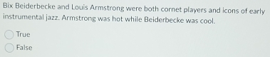 Bix Beiderbecke and Louis Armstrong were both cornet players and icons of early
instrumental jazz. Armstrong was hot while Beiderbecke was cool.
True
False