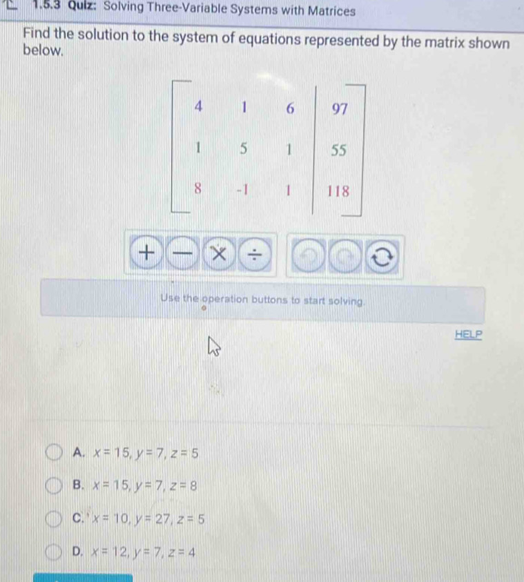 Solving Three-Variable Systems with Matrices
Find the solution to the system of equations represented by the matrix shown
below.
+ 
.


Use the operation buttons to start solving.
HELP
A. x=15, y=7, z=5
B. x=15, y=7, z=8
C. x=10, y=27, z=5
D. x=12, y=7, z=4