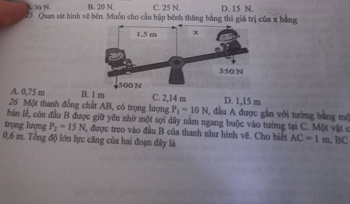 . 30 N. B. 20 N. C. 25 N. D. 15 N.
25 Quan sát hình vẽ bên. Muốn cho cầu bập bênh thăng bằng thì giá trị của x bằng
A. 0,75 m B. 1 m C. 2,14 m D. 1,15 m
26 Một thanh đồng chất AB, có trọng lượng P_1=10N , đầu A được gắn với tường băng mộ
bản lễ, còn đầu B được giữ yên nhờ một sợi dây năm ngang buộc vào tường tại C. Một vật c
trọng lượng P_2=15N 1, được treo vào đầu B của thanh như hình vẽ. Cho biết AC=1m, BC
0,6 m. Tổng độ lớn lực căng của hai đoạn dây là