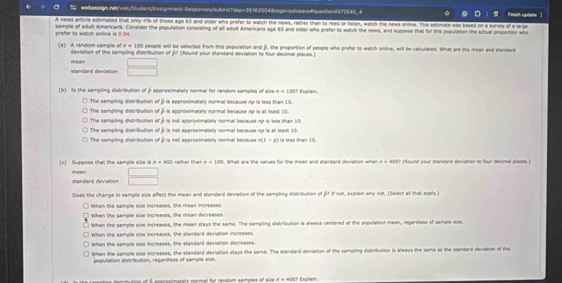 Finish update 
A news article estimated that only 4% of those age 65 and older who prefer to watch the news, rather than to read or listen, watch the news online. This estimate was based on a survey of a large
sample of adult Americans. Consider the population consisting of all adult Americans age 65 and older who prefer to watch the news, and suppose that for this population the actual proportion who
prefer to watch online is 0.04.
n=100 people will be selected from this population and β, the proportion of people who prefer to watch online, will be calculated. What are the mean and standard
(a) A random sample of deviation of the sampling distribution of p? (Round your standard deviation to four decimal places.)
mean
standard deviation°
(b) Is the sampling distribution of β approximately normal for random samples of size n=100? Explain
The sampling distribution of β is approximately normal because up is less than 10.
The sampling distribution of β is approximately normal because up is at least 10.
The sampling distribution of β is not approximately normal because np is less than 10.
The sampling distribution of p is not approximately normal because np is at least 10.
The sampling distribution of à is not approximately normal because n(1-p) is less than 10.
(c) Suppose that the sample size Is n=400 rather than n=100 What are the values for the mean and standard deviation when n=400? (Round your standard deviation to four decimal places.)
mean
standard deviation
Does the change in sample size affect the mean and standard deviation of the sampling distribution of p? If not, explain why not. (Select all that apply.)
When the sample size increases, the mean increases.
When the sample size increases, the mean decreases.
When the sample size increases, the mean stays the same. The sampling distribution is always centered at the population mean, regardless of sample size.
When the sample size increases, the standard deviation increases.
When the sample size increases, the standard deviation decreases.
When the sample size increases, the standard deviation stays the same. The standard deviation of the sampling distribution is always the same as the standard deviation of the
population distribution, regardless of sample size.
distribution of o aoproximatelx normal for random samples of size n=400 Explain.