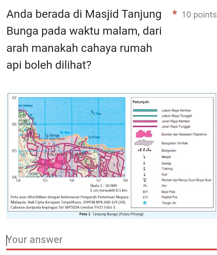 Anda berada di Masjid Tanjung * 10 points
Bunga pada waktu malam, dari
arah manakah cahaya rumah
api boleh dilihat?
etunjuk:
Lebuh Raya Kembar
Lebuh Raya Tunggal
Jalan Raya Kembar
Jalan Raya Tunggal
Bandar dan Kawasan Tepubina
Bangunan Teritlak
Bangunan
Masjid
Gereja
: Tokong
Kuill
Rumah Api/Berup Suar/Boya Suar
Skala 1:50 000 Alr. Alur
1 cm mewakili 0.5 km B.P, Balai Polis
Peta asas diterbitkan dengan kebenaran Pengarah Pemetaan Negara P.P. Pejabat Pos
Malaysia. Hak Cipta Kerajaan Terpelihara. JUPEM.BPK. 600-1/4 (34) Tangki Air
Cabutan daripada kepingan Siri MY502A Lembar FH21 Edisi 1.
Peta 1 Tanjung Bunga (Pulau Pinang)
Your answer