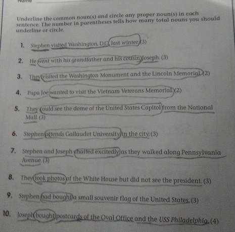 Underline the common noun(s) and circle any proper noun(s) in each 
sentence. The number in parentheses tells how many total nouns you should 
underline or circle. 
Stephen visited Washington, D.C. last winter. (3) 
2. He went with his grandfather and his cousin Joseph. (3) 
3. Theyivisited the Washington Monument and the Lincoln Memorial (2) 
4. Papa Joe wanted to visit the Vietnam Veterans Memorial (2) 
5. They could see the dome of the United States Capitol from the National 
Mall. (3) 
6. Stephen attends Gallaudet University in the city (3) 
7. Stephen and Joseph chatted excitedly as they walked along Pennsylvania 
Avenue. (3) 
8. They took photos of the White House but did not see the president. (3) 
9. Stephen had bought a small souvenir flag of the United States. (3) 
10. Joseph bought postcards of the Oval Office and the USS Philadelphia (4)