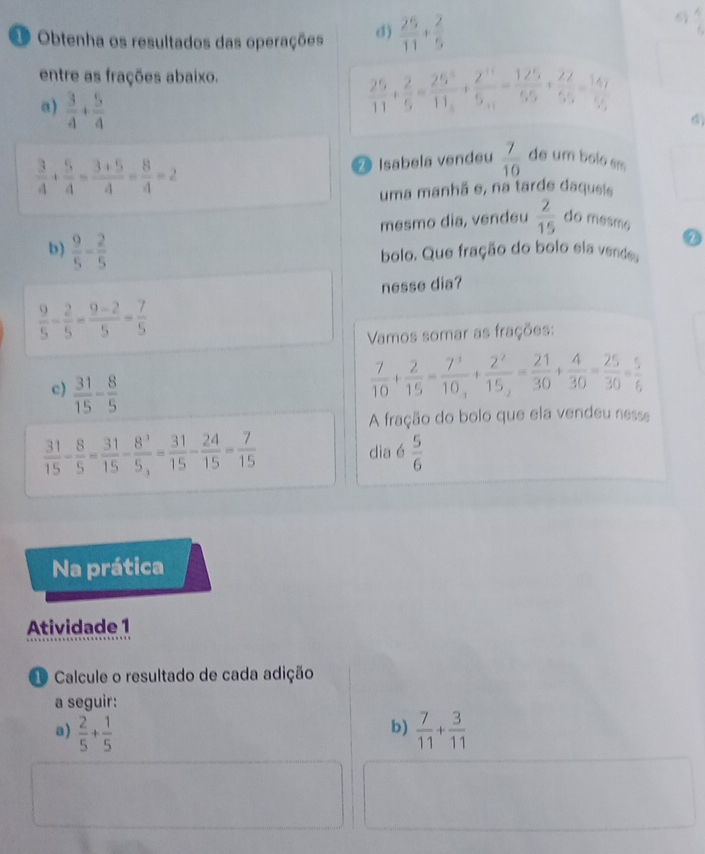 Obtenha os resultados das operações d)  25/11 + 2/5 
6  4/5 
entre as frações abaixo.
a)  3/4 + 5/4 
 25/11 + 2/5 = 25^5/11 +frac 2^(11)5_11= 125/55 + 22/55 = 147/55 
 3/4 + 5/4 = (3+5)/4 = 8/4 =2
2 Isabela vendeu  7/10  de um bolo sm
uma manhã e, na tarde daqueis
mesmo dia, venđeu  2/15  do mesmo
b)  9/5 - 2/5  bolo. Que fração do bolo sia vendes
nesse dia?
 9/5 - 2/5 - (9-2)/5 = 7/5 
Vamos somar as frações:
c)  31/15 - 8/5 
 7/10 + 2/15 =frac 7^310_3+frac 2^215_2= 21/30 + 4/30 = 25/30 = 5/6 
A fração do bolo que ela vendeu nesse
 31/15 - 8/5 = 31/15 -frac 8^35_3= 31/15 - 24/15 = 7/15 
dia é  5/6 
Na prática
Atividade 1
1 Calcule o resultado de cada adição
a seguir:
b)
a)  2/5 + 1/5   7/11 + 3/11 