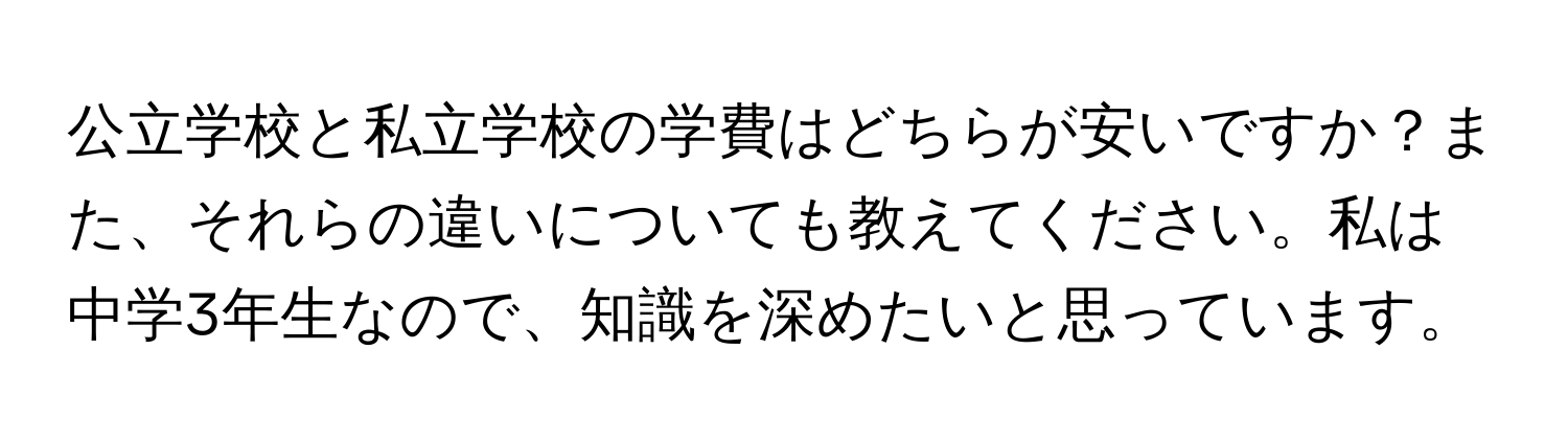 公立学校と私立学校の学費はどちらが安いですか？また、それらの違いについても教えてください。私は中学3年生なので、知識を深めたいと思っています。