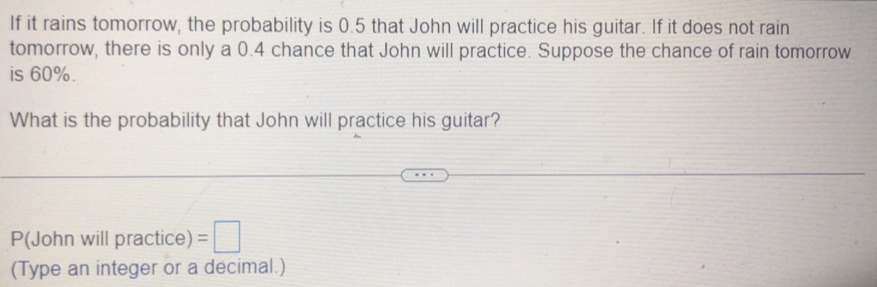 If it rains tomorrow, the probability is 0.5 that John will practice his guitar. If it does not rain 
tomorrow, there is only a 0.4 chance that John will practice. Suppose the chance of rain tomorrow 
is 60%. 
What is the probability that John will practice his guitar?
P(John will practice) =□
(Type an integer or a decimal.)