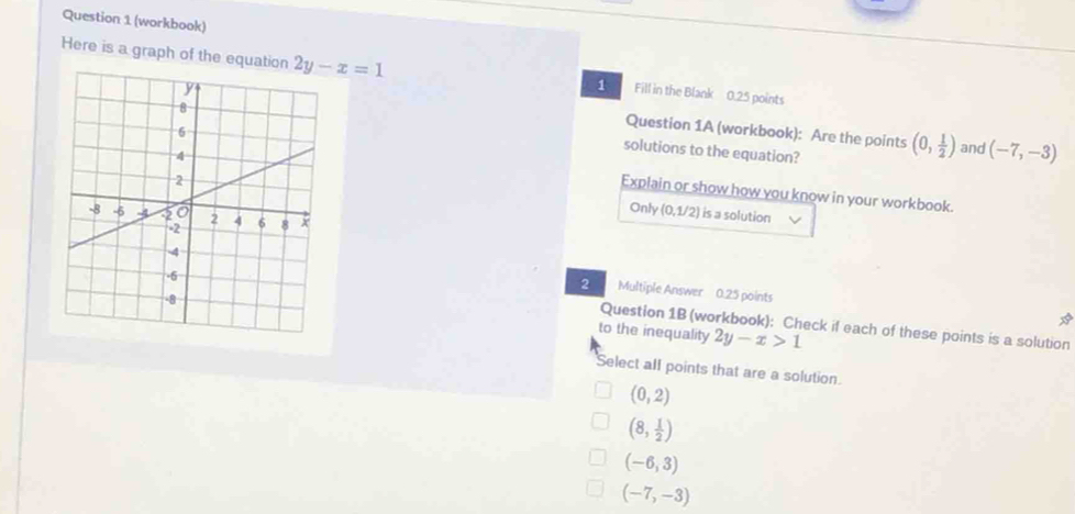 (workbook)
Here is a graph of the equati 2y-x=1 Fill in the Blank 0.25 points
1
Question 1A (workbook): Are the points (0, 1/2 ) and (-7,-3)
solutions to the equation?
Explain or show how you know in your workbook.
Only (0,1/2) is a solution
Multiple Answer 0.25 points
2 
Question 1B (workbook): Check if each of these points is a solution
*
to the inequality 2y-x>1
Select all points that are a solution.
(0,2)
(8, 1/2 )
(-6,3)
(-7,-3)