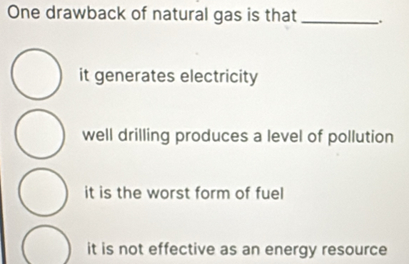 One drawback of natural gas is that_
.
it generates electricity
well drilling produces a level of pollution
it is the worst form of fuel
it is not effective as an energy resource