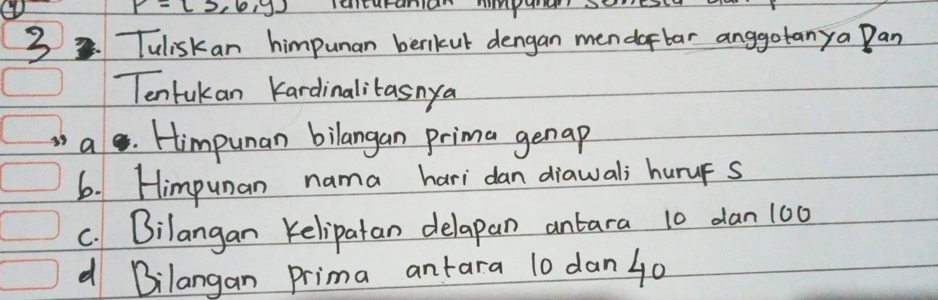 P=(3,6,y)
3. Tuliskan himpunan berikut dengan mendaflar anggotanya Pan 
Tentukan Kardinalitasnya 
ae . Himpunan bilangan prima genap 
6. Himpunan nama hari dan diawali huruF s 
c. Bilangan Kelipatan delapan antara 10 dan 100
d Bilangan Prima antara 10 dan4o