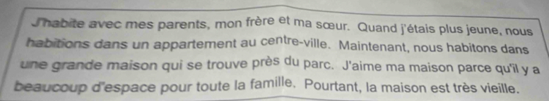 Jhabite avec mes parents, mon frère et ma sœur. Quand j'étais plus jeune, nous 
habitions dans un appartement au centre-ville. Maintenant, nous habitons dans 
une grande maison qui se trouve près du parc. J'aime ma maison parce qu'il y a 
beaucoup d'espace pour toute la famille. Pourtant, la maison est très vieille.