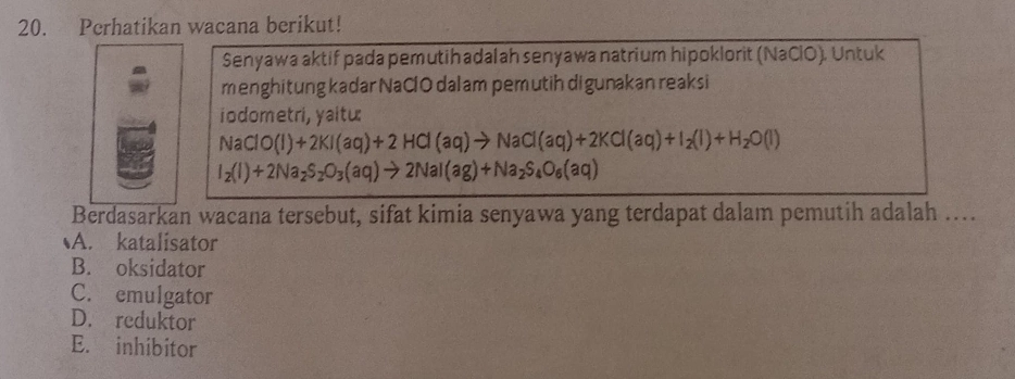 Perhatikan wacana berikut!
Senyawa aktif pada pemutih adalah senyawa natrium hipoklorit (NaClO). Untuk
menghitung kadar NaClO dalam pemutih digunakan reaksi
iodometri, yaitu:
NaClO(l)+2KI(aq)+2HCl(aq)to NaCl(aq)+2KCl(aq)+I_2(l)+H_2O(l)
I_2(I)+2Na_2S_2O_3(aq)to 2NaI(ag)+Na_2S_4O_6(aq)
Berdasarkan wacana tersebut, sifat kimia senyawa yang terdapat dalam pemutih adalah ...
A. katalisator
B. oksidator
C. emulgator
D. reduktor
E. inhibitor