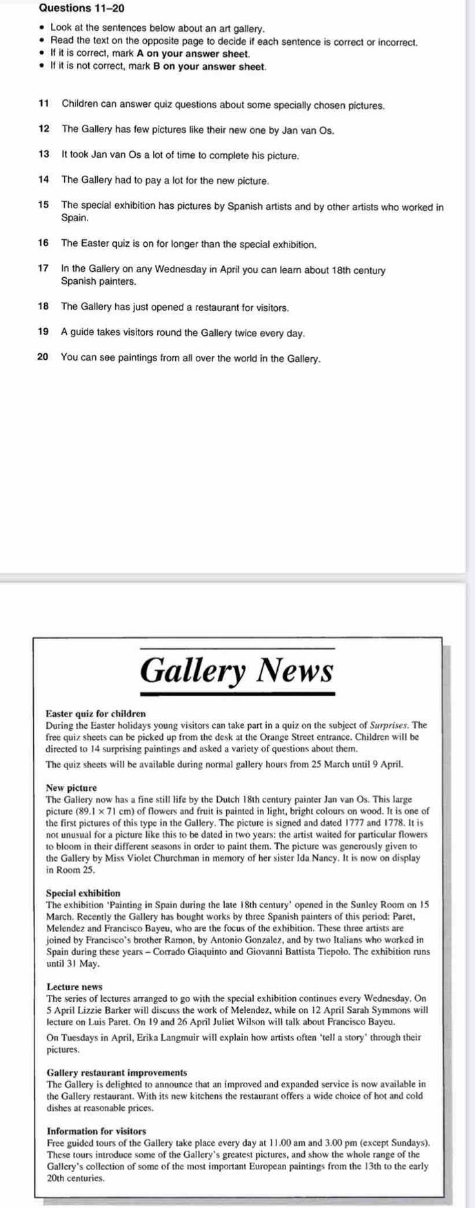 Look at the sentences below about an art gallery.
Read the text on the opposite page to decide if each sentence is correct or incorrect
If it is correct, mark A on your answer sheet.
If it is not correct, mark B on your answer sheet
11 Children can answer quiz questions about some specially chosen pictures.
12 The Gallery has few pictures like their new one by Jan van Os.
13 It took Jan van Os a lot of time to complete his picture.
14 The Gallery had to pay a lot for the new picture.
15 The special exhibition has pictures by Spanish artists and by other artists who worked in
Spain.
16 The Easter quiz is on for longer than the special exhibition.
17 In the Gallery on any Wednesday in April you can learn about 18th century
Spanish painters.
18 The Gallery has just opened a restaurant for visitors.
19 A guide takes visitors round the Gallery twice every day.
20 You can see paintings from all over the world in the Gallery.
Gallery News
Easter quiz for children
During the Easter holidays young visitors can take part in a quiz on the subject of Surprises. The
free quiz sheets can be picked up from the desk at the Orange Street entrance. Children will be
directed to 14 surprising paintings and asked a variety of questions about them.
The quiz sheets will be available during normal gallery hours from 25 March until 9 April.
New picture
The Gallery now has a fine still life by the Dutch 18th century painter Jan van Os. This large
picture (89.1 × 71 cm) of flowers and fruit is painted in light, bright colours on wood. It is one of
the first pictures of this type in the Gallery. The picture is signed and dated 1777 and 1778. It is
not unusual for a picture like this to be dated in two years: the artist waited for particular flowers
to bloom in their different seasons in order to paint them. The picture was generously given to
the Gallery by Miss Violet Churchman in memory of her sister Ida Nancy. It is now on display
in Room 25.
Special exhibition
The exhibition 'Painting in Spain during the late 18th century' opened in the Sunley Room on 15
March. Recently the Gallery has bought works by three Spanish painters of this period: Paret,
Melendez and Francisco Bayeu, who are the focus of the exhibition. These three artists are
joined by Francisco's brother Ramon, by Antonio Gonzalez, and by two Italians who worked in
Spain during these years - Corrado Giaquinto and Giovanni Battista Tiepolo. The exhibition runs
until 31 May.
Lecture news
The series of lectures arranged to go with the special exhibition continues every Wednesday. On
5 April Lizzie Barker will discuss the work of Melendez, while on 12 April Sarah Symmons will
On Tuesdays in April, Erika Langmuir will explain how artists often ‘tell a story" through their
pictures.
Gallery restaurant improvements
The Gallery is delighted to announce that an improved and expanded service is now available in
the Gallery restaurant. With its new kitchens the restaurant offers a wide choice of hot and cold
dishes at reasonable prices.
Information for visitors
Free guided tours of the Gallery take place every day at 11.00 am and 3.00 pm (except Sundays).
These tours introduce some of the Gallery's greatest pictures, and show the whole range of the
Gallery's collection of some of the most important European paintings from the 13th to the early
20th centuries.