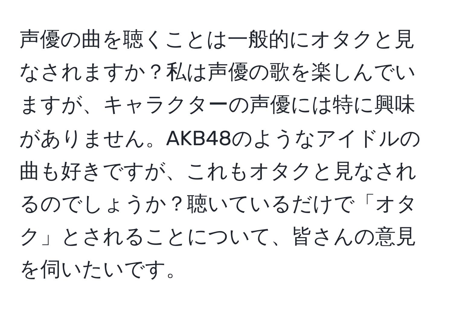 声優の曲を聴くことは一般的にオタクと見なされますか？私は声優の歌を楽しんでいますが、キャラクターの声優には特に興味がありません。AKB48のようなアイドルの曲も好きですが、これもオタクと見なされるのでしょうか？聴いているだけで「オタク」とされることについて、皆さんの意見を伺いたいです。