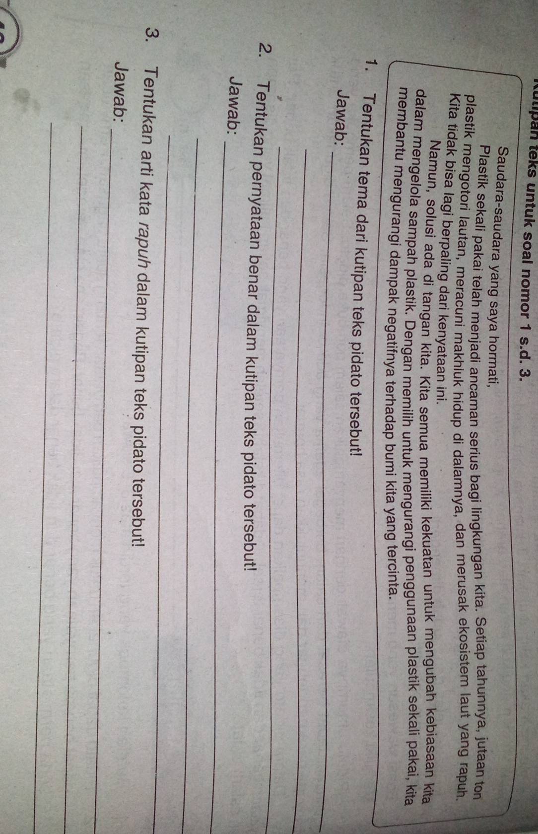 ulipan teks untuk soal nomor 1 s.d. 3. 
Saudara-saudara yang saya hormati, 
Plastik sekali pakai telah menjadi ancaman serius bagi lingkungan kita. Setiap tahunnya, jutaan ton 
plastik mengotori lautan, meracuni makhluk hidup di dalamnya, dan merusak ekosistem laut yang rapuh. 
Kita tidak bisa lagi berpaling dari kenyataan ini. 
Namun, solusi ada di tangan kita. Kita semua memiliki kekuatan untuk mengubah kebiasaan kita 
dalam mengelola sampah plastik. Dengan memilih untuk mengurangi penggunaan plastik sekali pakai, kita 
membantu mengurangi dampak negatifnya terhadap bumi kita yang tercinta. 
1. Tentukan tema dari kutipan teks pidato tersebut! 
_ 
Jawab: 
_ 
_ 
2. Tentukan pernyataan benar dalam kutipan teks pidato tersebut! 
_ 
Jawab: 
_ 
_ 
3. Tentukan arti kata rapuh dalam kutipan teks pidato tersebut! 
_ 
Jawab: 
_ 
_