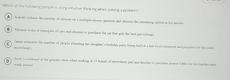 Which of the following people is using intuitive thinking when solving a problem?
A ) Kendal reduces the number of choices on a maltiple-choice question and chooses the remaining option as his answer.
B ) Melane looks at examples of cars and chooses to purchase the car that gets the best gas mileage
C Jenna estimates the number of people atending her daughter 's birthday party being held at a fast food resturant and prepares for the coste
accordingly
D
Scntt is confused at the grocery store when looking at 25 brands of strawberry jam and decides to purchase peance hutter for his lunches next
week instead