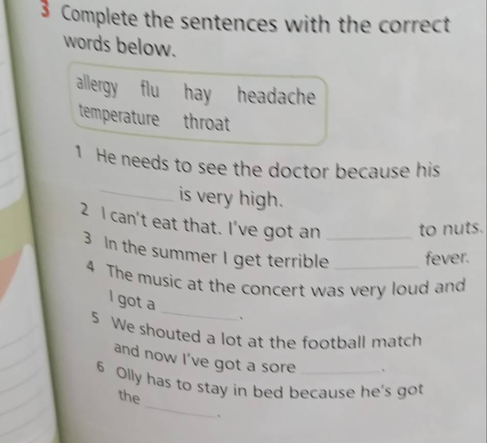 Complete the sentences with the correct
words below.
allergy flu hay headache
temperature throat
1 He needs to see the doctor because his
_
is very high.
2 I can't eat that. I've got an_
to nuts.
3 In the summer I get terrible _fever.
4 The music at the concert was very loud and
I got a _、
5 We shouted a lot at the football match
and now I've got a sore
、
_
6 Olly has to stay in bed because he's got
the
、