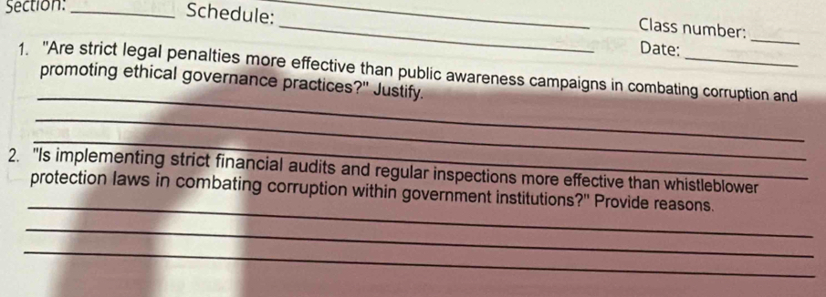 Schedule:_ 
_Class number: 
Date: 
_ 
_ 
1. "Are strict legal penalties more effective than public awareness campaigns in combating corruption and 
promoting ethical governance practices?" Justify. 
_ 
_ 
2. "Is implementing strict financial audits and regular inspections more effective than whistleblower 
_ 
protection laws in combating corruption within government institutions?" Provide reasons. 
_ 
_