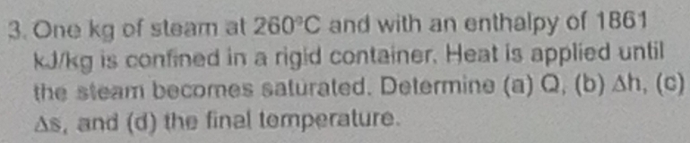 One kg of steam at 260°C and with an enthalpy of 1861
kJ/kg is confined in a rigid container. Heat is applied until 
the steam becomes saturated. Determine (a) Q, (b) △ h,(c)
△ S , and (d) the final temperature.