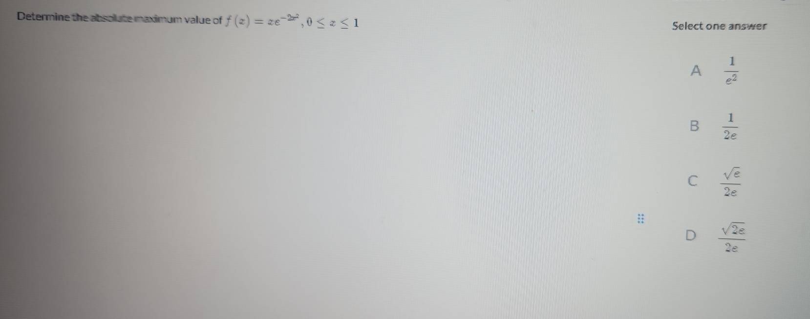 Determine the absolute maximum value of f(x)=xe^(-2x^2), 0≤ x≤ 1
Select one answer
A  1/e^2 
B  1/2e 
C  sqrt(e)/2e 
::
D  sqrt(2e)/2e 