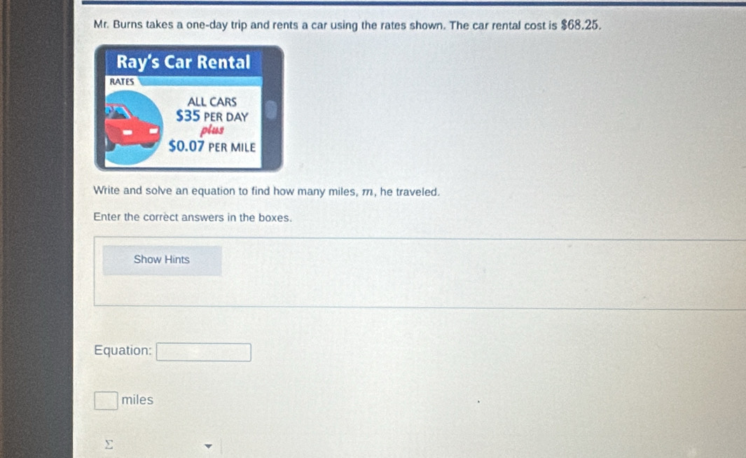 Mr. Burns takes a one-day trip and rents a car using the rates shown. The car rental cost is $68.25. 
Write and solve an equation to find how many miles, m, he traveled. 
Enter the correct answers in the boxes. 
Show Hints 
Equation: □
□ miles
∑