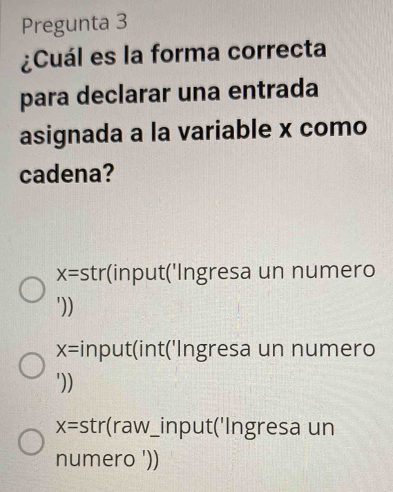 Pregunta 3
¿Cuál es la forma correcta
para declarar una entrada
asignada a la variable x como
cadena?
x= stri (input('Ingresa un numero
'))
X= input(int('Ingresa un numero
'))
X= str(raw_input('Ingresa un
numero '))