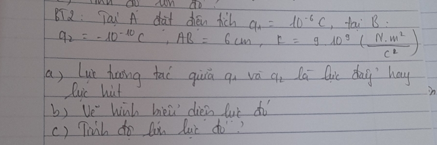 BT2: Tau A dat chen rich a_1=10^(-6)c ,fai B.
q_2=-10^(-10)C, AB=6cm, R=9.10^9( N· m^2/c^2 )
a, Lue huing tai qiā qi vá a_2 la Qic day' hay 
lyc hut 
in 
b) Ve hinh bieǔ diéin luè dì 
() Tinh do lou luc do?