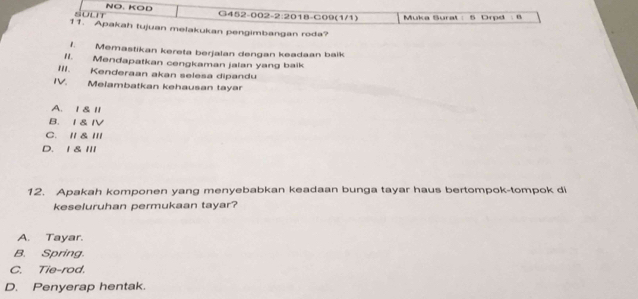 NO. KOD
sount G452-002-2:2018-C09(1/1) Muka Surat : 5 Drpd : 8
11. Apakah tujuan melakukan pengimbangan roda?
1. Memastikan kereta berjalan dengan keadaan balk
I. Mendapatkan cengkaman jalan yang baik
I' . Kenderaan akan selesa dipandu
I Meiambatkan kehausan tayar
A. 1& l1
B. I& IV
C. /I & III
D. 1 & III
12. Apakah komponen yang menyebabkan keadaan bunga tayar haus bertompok-tompok di
keseluruhan permukaan tayar?
A. Tayar.
B. Spring.
C. Tie-rod.
D. Penyerap hentak.