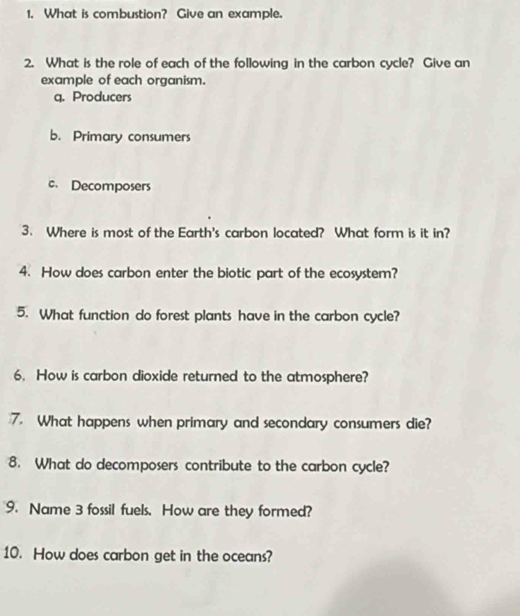 What is combustion? Give an example.
2. What is the role of each of the following in the carbon cycle? Give an
example of each organism.
q. Producers
b. Primary consumers
c. Decomposers
3. Where is most of the Earth's carbon located? What form is it in?
4. How does carbon enter the biotic part of the ecosystem?
5. What function do forest plants have in the carbon cycle?
6. How is carbon dioxide returned to the atmosphere?
7. What happens when primary and secondary consumers die?
8. What do decomposers contribute to the carbon cycle?
9. Name 3 fossil fuels. How are they formed?
10. How does carbon get in the oceans?