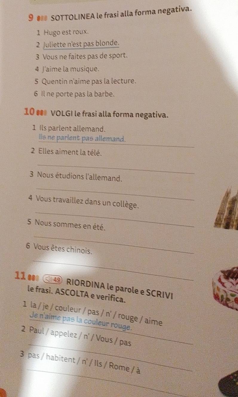 9 ● SOTTOLINEA le frasi alla forma negativa. 
1 Hugo est roux. 
2 Juliette n'est pas blonde. 
3 Vous ne faites pas de sport. 
4 J'aime la musique. 
5 Quentin n'aime pas la lecture. 
6 Il ne porte pas la barbe. 
10 • VOLGI le frasi alla forma negativa. 
1 Ils parlent allemand. 
_ 
lis ne parlent pas allemand. 
2 Elles aiment la télé. 
_ 
3 Nous étudions l'allemand. 
_ 
_ 
4 Vous travaillez dans un collège. 
5 Nous sommes en été. 
_ 
6 Vous êtes chinois. 
_ 
11 ● 49 RIORDINA le parole e SCRIVI 
le frasi. ASCOLTA e verifica. 
1 la / je / couleur / pas / n' / rouge / aime 
Je n'aime pas la couleur rouge. 
_ 
2 Paul / appelez / n' / Vous / pas_ 
_ 
_ 
3 pas / habitent / n' / Ils / Rome / à