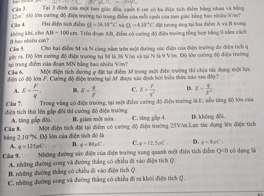 Tại 3 đỉnh của một tam giác đều, cạnh 6 cm có ba điện tích điểm bằng nhau và bằng
12nC .Độ lớn cường độ điện trường tại trung điểm của mỗi cạnh của tam giác bằng bao nhiêu V/m?
Câu 4. Hai điện tích điểm Q_1=36.10^(-6)C và Q_2=4.10^(-6)C đặt tương ứng tại hai điểm A và B trong
không khí, cho AB=100cm. Trên đoạn AB, điểm có cường độ điện trường tổng hợp bằng 0 nằm cách
B bao nhiêu cm?
Câu 5. Cho hai điểm M và N cùng nằm trên một đường sức điện của điện trường do điện tích q
gây ra. Độ lớn cường độ điện trường tại M là 36 V/m và tại N là 9 V/m. Độ lớn cường độ điện trường
tại trung điểm của đoạn MN bằng bao nhiêu V/m?
Câu 6. Một điện tích dương q đặt tại điểm M trong một điện trường thì chịu tác dụng một lực
điện có độ lớn F. Cường độ điện trường tại M được xác định bởi biểu thức nào sau đây?
A. E= F/q . E= q/F . E= F/q^2 . E= q/F^2 .
B.
C.
D.
Câu 7. Trong vùng có điện trường, tại một điểm cường độ điện trường là E, nếu tăng độ lớn của
điện tích thử lên gấp đôi thì cường độ điện trường
A. tăng gấp đôi. B. giảm một nửa. C. tăng gấp 4. D. không đổi.
Câu 8. Một điện tích đặt tại điểm có cường độ điện trường 25V/m.Lực tác dụng lên điện tích
bằng 2 10^(-4)N. Độ lớn của điện tích đó là
A. q=125mu C. B. q=80mu C. C. q=12,5mu C. D. q=8mu C.
Câu 9. Những đường sức điện của điện trường xung quanh một điện tích điểm Q<0</tex> có dạng là
A. những đường cong và đường thẳng có chiều đi vào điện tích Q.
B. những đường thắng có chiều đi vào điện tích Q.
C. những đường cong và đường thẳng có chiều đi ra khỏi điện tích Q.