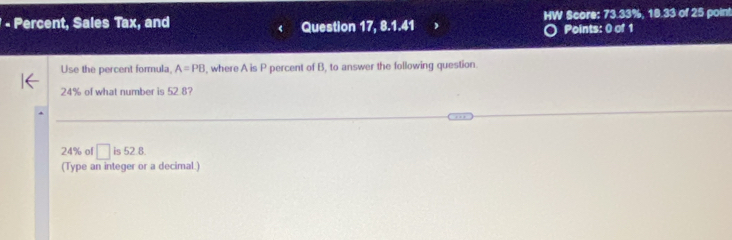 Percent, Sales Tax, and Question 17, 8.1.41 HW Score: 73.33%, 18.33 of 25 poin! 
Points: 0 of 1 
Use the percent formula, A=PB , where A is P percent of B, to answer the following question.
24% of what number is 52.8?
24% of □ is52.8. 
(Type an integer or a decimal.)