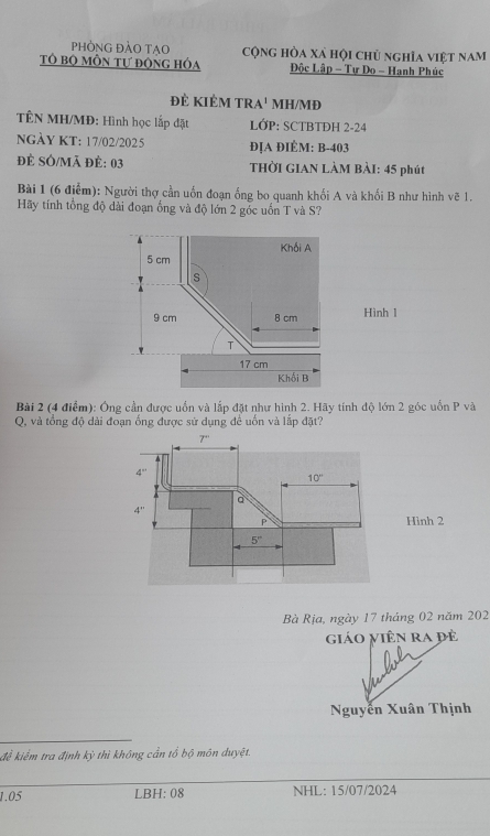 phòng đảo tạo cộng hòa xá hội chủ nghĩa việt nam
Tô bộ mÔn tự động hỏa Độc Lập - Tự Do - Hanh Phúc
đẻ kIÊm tR A' MH/MĐ
TÊN MH/MĐ: Hình học lắp đặt LỚP: SCTBTĐH 2-24
NGÀY KT: 17/02/2025 ĐỊA ĐIÉM: B-403
đẻ SÔ/Mã đẻ: 03  THờI GIAN LÀM BÀI: 45 phút
Bài 1 (6 điểm): Người thợ cần uốn đoạn ống bo quanh khối A và khối B như hình vẽ 1.
Hãy tính tổng độ dài đoạn ống và độ lớn 2 góc uốn T và S?
Khối A
5 cm
s
9 cm 8 cm Hình 1
T
17 cm
Khối B
Bài 2 (4 điểm): Ông cần được uổn và lắp đặt như hình 2. Hãy tính độ lớn 2 góc uốn P và
Q, và tổng độ dài đoạn ống được sử dụng để uốn và lắp đặt?
Hình 2
Bà Rịa, ngày 17 tháng 02 năm 202
giáo viên ra đè
Nguyễn Xuân Thịnh
để kiểm tra định kỳ thì không cần tổ bộ môn duyệt.
1.05 LBH; 08 NHL: 15/07/2024