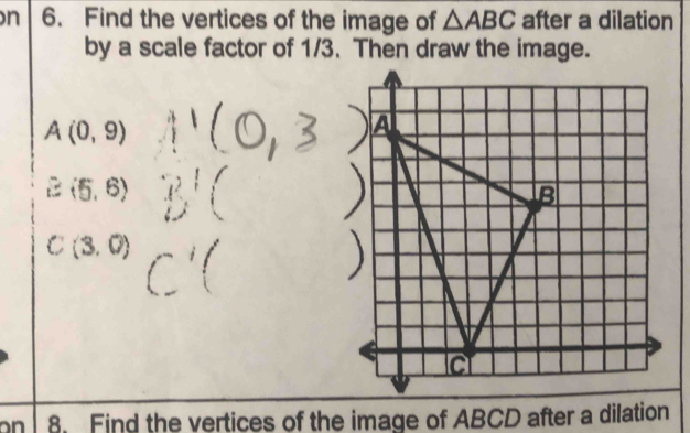 Find the vertices of the image of △ ABC after a dilation 
by a scale factor of 1/3. Then draw the image.
A(0,9)
E(5,6)
C(3,0)
n 8 Find the vertices of the image of ABCD after a dilation