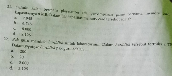 Dahulu kalau bermain playstation ada penyimpanan game bernama memory card,
kapasitasnya 8 MB. Dalam KB kapasitas memory card tersebut adalah ....
a. 7.945
b. 6.745
c. 8.000
d. 8.125
22. Pak guru membeli harddisk untuk laboratorium. Dalam harddisk tersebut terttulis 2 TB
Dalam gigabyte harddisk pak guru adalah ....
a. 200
b. 20
c. 2.000
d. 2.125