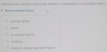 A broad-based, pyramid-shaped age structure is characteristic of a population that is_
View Available Hint[s]
growing rapidly
stable
at carrying capacity
shrinking
limited by density-dependent factors