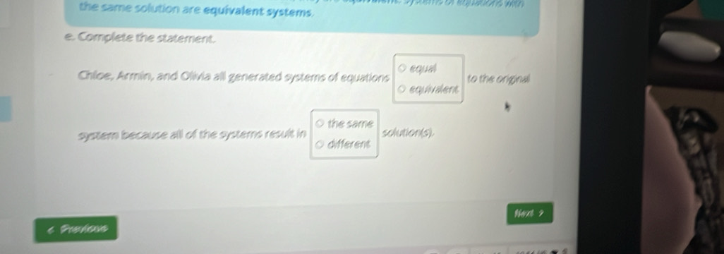 the same solution are equivalent systems. 
e. Complete the statement. 
Chloe, Armin, and Olivia all generated systems of equations equal to the original 
equivalent 
systemn because all of the systemns result in the same solution(s). 
different 
thet ? 
6 Preloss