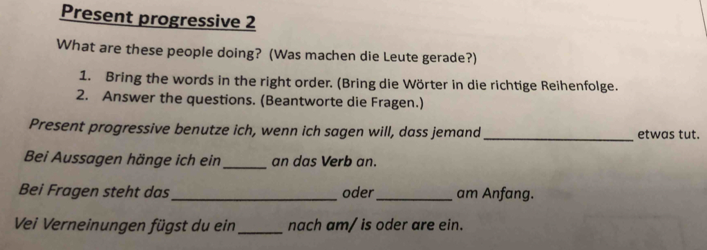 Present progressive 2 
What are these people doing? (Was machen die Leute gerade?) 
1. Bring the words in the right order. (Bring die Wörter in die richtige Reihenfolge. 
2. Answer the questions. (Beantworte die Fragen.) 
Present progressive benutze ich, wenn ich sagen will, dass jemand _etwas tut. 
Bei Aussagen hänge ich ein _an das Verb an. 
Bei Fragen steht das_ oder_ am Anfang. 
Vei Verneinungen fügst du ein_ nach am/ is oder are ein.