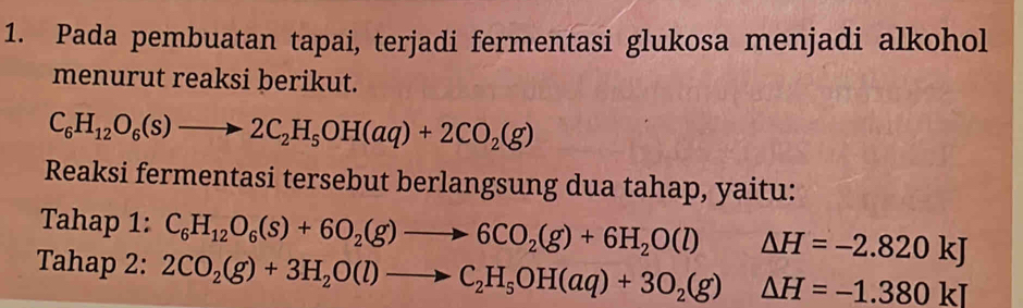 Pada pembuatan tapai, terjadi fermentasi glukosa menjadi alkohol 
menurut reaksi berikut.
C_6H_12O_6(s)to 2C_2H_5OH(aq)+2CO_2(g)
Reaksi fermentasi tersebut berlangsung dua tahap, yaitu: 
Tahap 1: C_6H_12O_6(s)+6O_2(g)to 6CO_2(g)+6H_2O(l) ^circ  △ H=-2.820kJ
Tahap 2: 2CO_2(g)+3H_2O(l)to C_2H_5OH(aq)+3O_2(g)△ H=-1.380kJ