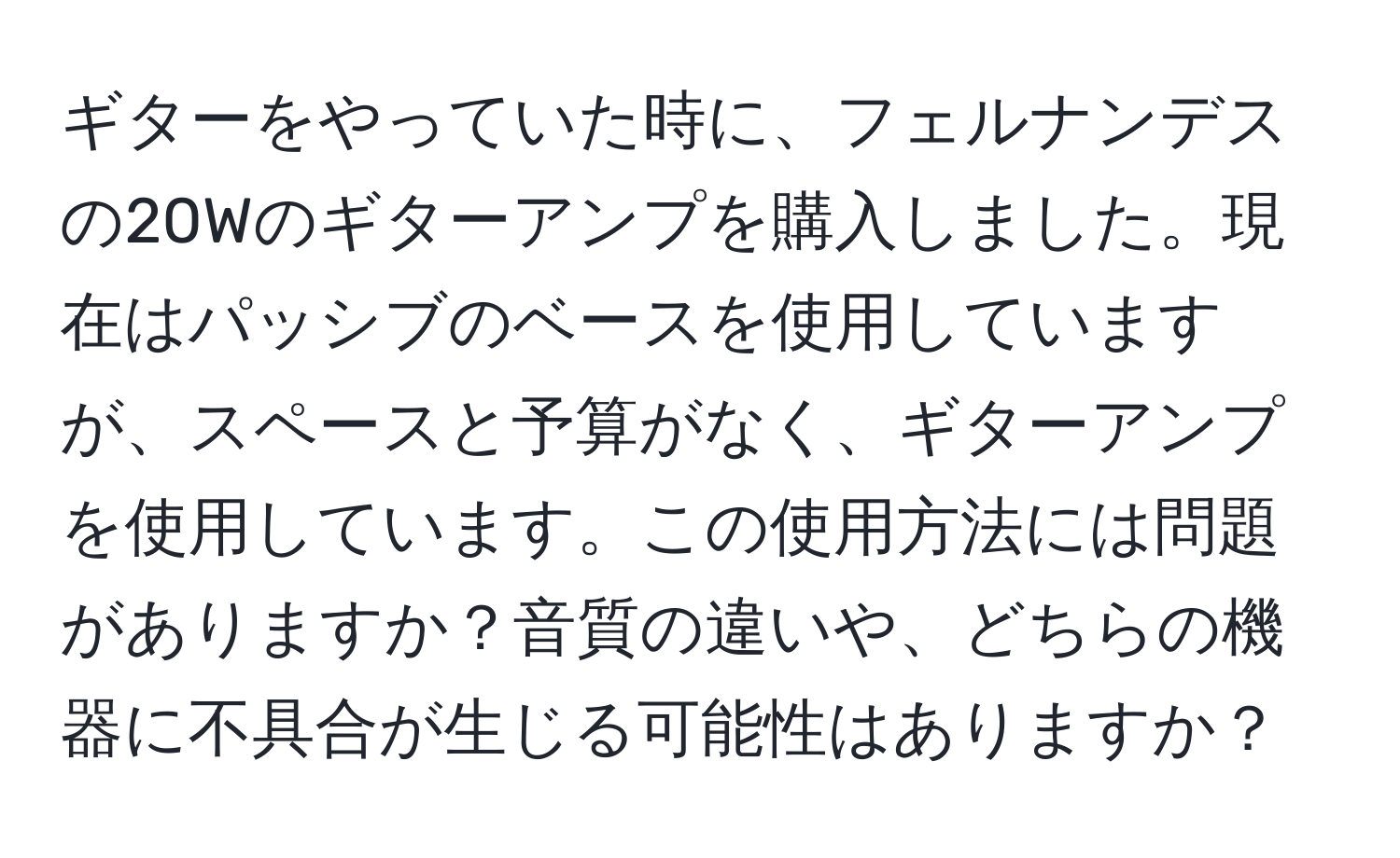 ギターをやっていた時に、フェルナンデスの20Wのギターアンプを購入しました。現在はパッシブのベースを使用していますが、スペースと予算がなく、ギターアンプを使用しています。この使用方法には問題がありますか？音質の違いや、どちらの機器に不具合が生じる可能性はありますか？