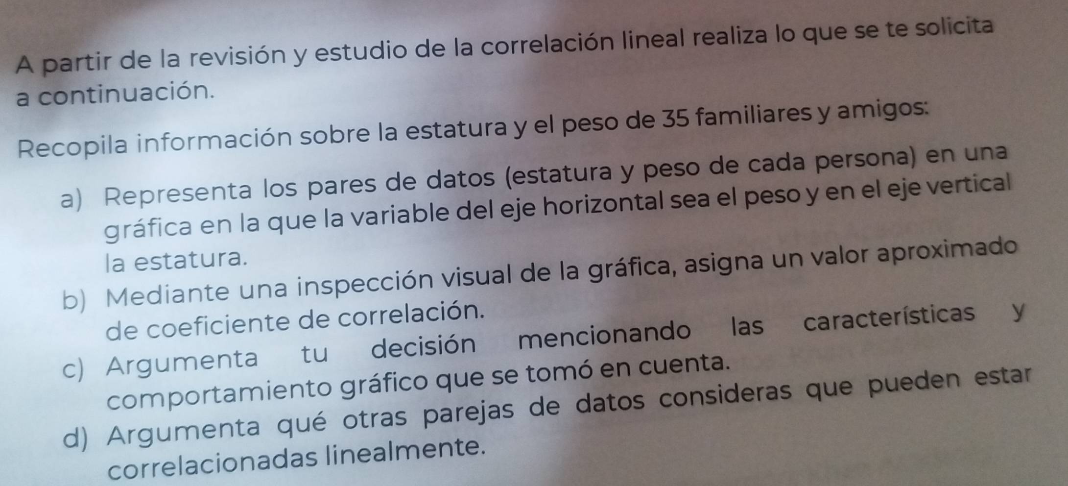 A partir de la revisión y estudio de la correlación lineal realiza lo que se te solicita 
a continuación. 
Recopila información sobre la estatura y el peso de 35 familiares y amigos: 
a) Representa los pares de datos (estatura y peso de cada persona) en una 
gráfica en la que la variable del eje horizontal sea el peso y en el eje vertical 
la estatura. 
b) Mediante una inspección visual de la gráfica, asigna un valor aproximado 
de coeficiente de correlación. 
c) Argumenta tu decisión mencionando las características y 
comportamiento gráfico que se tomó en cuenta. 
d) Argumenta qué otras parejas de datos consideras que pueden estar 
correlacionadas linealmente.