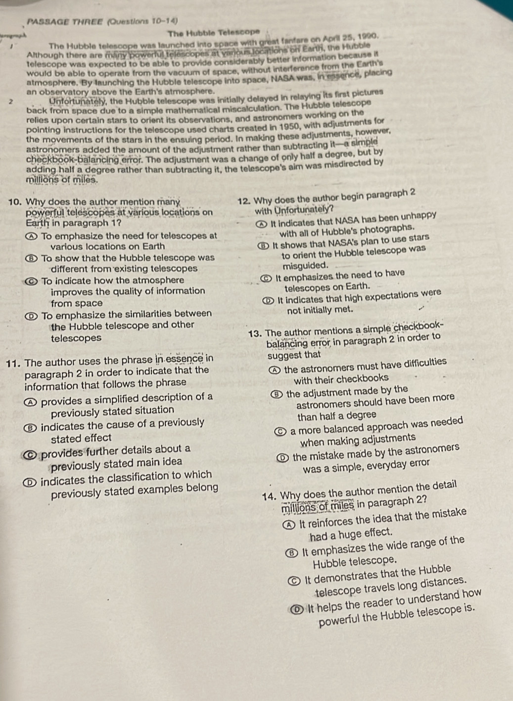 PASSAGE THREE (Questions 10-14)
The Hubble Telescope
1 The Hubble telescope was launched into space with great fanfare on April 25, 1990.
Although there are many powerful telescopes at various locations on Earth, the Hubble
telescope was expected to be able to provide considerably better information because it
would be able to operate from the vacuum of space, without interference from the Earth's
atmosphere. By launching the Hubble telescope into space, NASA was, in essence, placing
an observatory above the Earth's atmosphere.
2 Unfortunately, the Hubble telescope was initially delayed in relaying its first pictures
back from space due to a simple mathematical miscalculation. The Hubble telescope
relies upon certain stars to orient its observations, and astronomers working on the
pointing instructions for the telescope used charts created in 1950, with adjustments for
the movements of the stars in the ensuing period. In making these adjustments, however,
astronomers added the amount of the adjustment rather than subtracting it—a simple
checkbook-balancing error. The adjustment was a change of only half a degree, but by
adding half a degree rather than subtracting it, the telescope's aim was misdirected by
millions of miles.
10. Why does the author mention many
powerful telescopes at various locations on 12. Why does the author begin paragraph 2
with Unfortunately?
Earth in paragraph 1?
Ⓐ It indicates that NASA has been unhappy
④ To emphasize the need for telescopes at
with all of Hubble's photographs.
various locations on Earth
⑥ It shows that NASA's plan to use stars
To show that the Hubble telescope was
to orient the Hubble telescope was
different from existing telescopes misguided.
© To indicate how the atmosphere
It emphasizes the need to have
improves the quality of information telescopes on Earth.
from space
o It indicates that high expectations were
© To emphasize the similarities between not initially met.
the Hubble telescope and other
telescopes 13. The author mentions a simple checkbook-
balancing error in paragraph 2 in order to
11. The author uses the phrase in essence in suggest that
paragraph 2 in order to indicate that the
A the astronomers must have difficulties
information that follows the phrase with their checkbooks
A provides a simplified description of a ⑥ the adjustment made by the
astronomers should have been more
previously stated situation
Ⓑ indicates the cause of a previously than half a degree
C a more balanced approach was needed
stated effect
© provides further details about a when making adjustments
previously stated main idea ® the mistake made by the astronomers
indicates the classification to which was a simple, everyday error
14. Why does the author mention the detail
previously stated examples belong
millions of miles in paragraph 2?
A It reinforces the idea that the mistake
had a huge effect.
B It emphasizes the wide range of the
Hubble telescope.
C It demonstrates that the Hubble
telescope travels long distances.
⑥ It helps the reader to understand how
powerful the Hubble telescope is.